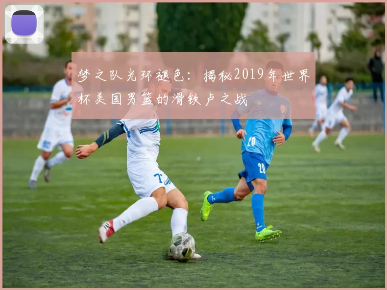 梦之队光环褪色:揭秘2019年世界杯美国男篮的滑铁卢之战
