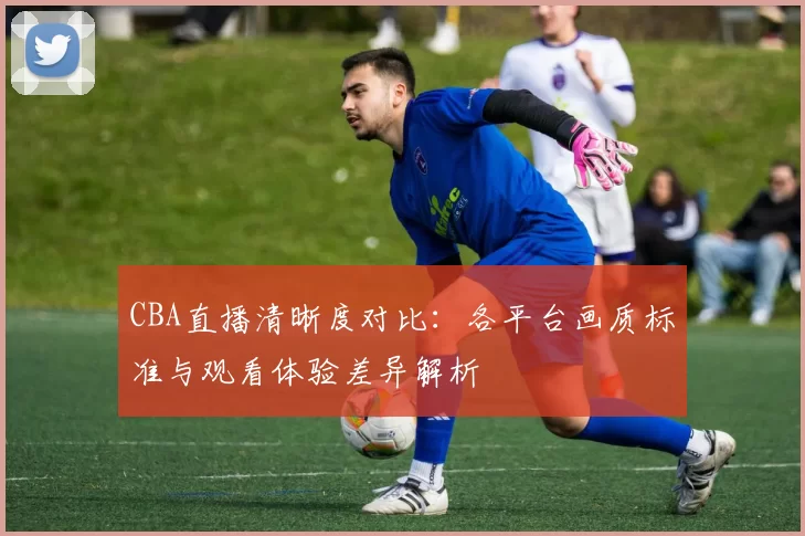 CBA直播清晰度对比:各平台画质标准与观看体验差异解析