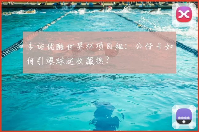 专访优酷世界杯项目组：公仔卡如何引爆球迷收藏热？