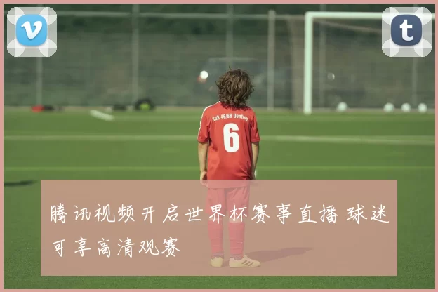 腾讯视频开启世界杯赛事直播 球迷可享高清观赛