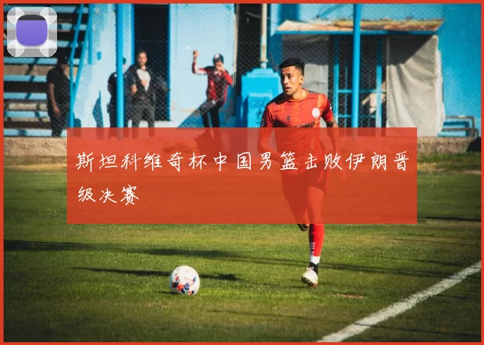 斯坦科维奇杯中国男篮击败伊朗晋级决赛