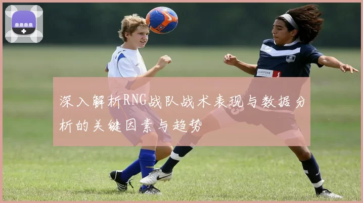 深入解析RNG战队战术表现与数据分析的关键因素与趋势