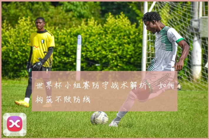 世界杯小组赛防守战术解析:如何构筑不败防线