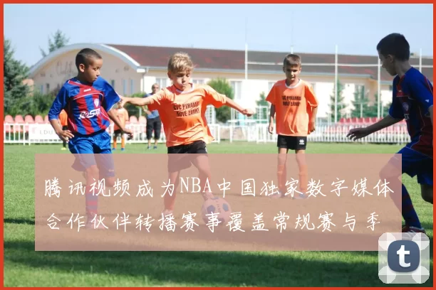 腾讯视频成为NBA中国独家数字媒体合作伙伴转播赛事覆盖常规赛与季后赛