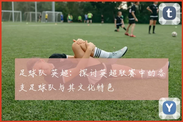 足球队 英超:探讨英超联赛中的各支足球队与其文化特色