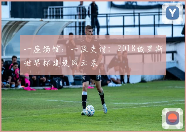 一座场馆,一段史诗:2018俄罗斯世界杯建设风云录