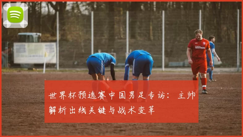 世界杯预选赛中国男足专访：主帅解析出线关键与战术变革