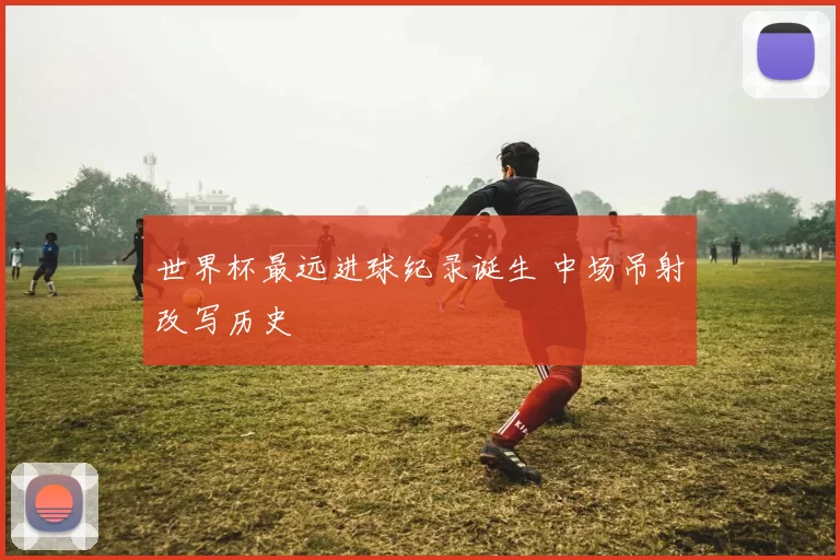 世界杯最远进球纪录诞生 中场吊射改写历史
