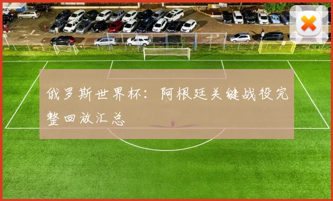 俄罗斯世界杯：阿根廷关键战役完整回放汇总