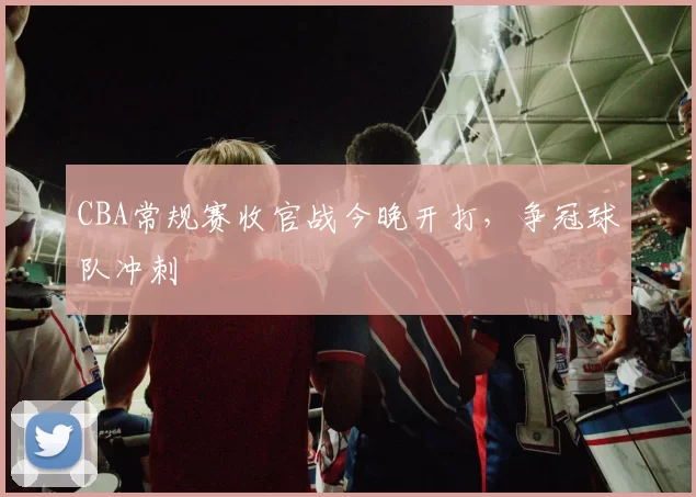 CBA常规赛收官战今晚开打，争冠球队冲刺
