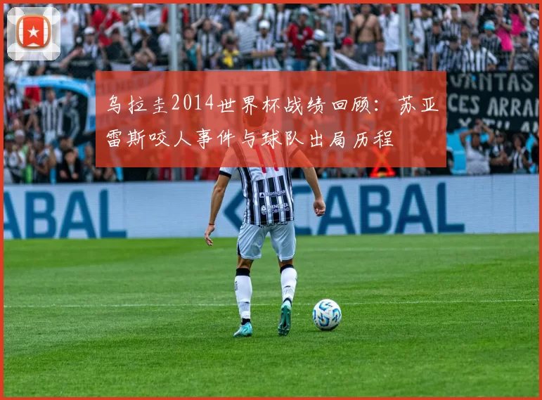 乌拉圭2014世界杯战绩回顾:苏亚雷斯咬人事件与球队出局历程
