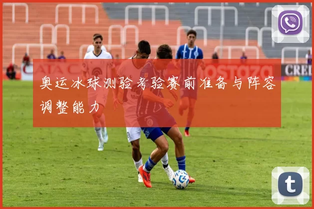 奥运冰球测验考验赛前准备与阵容调整能力