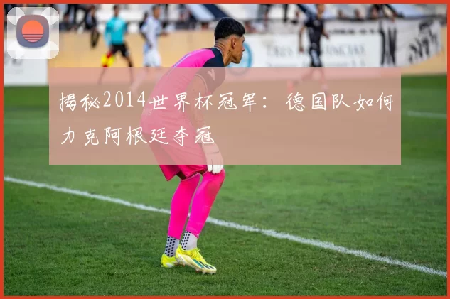 揭秘2014世界杯冠军:德国队如何力克阿根廷夺冠