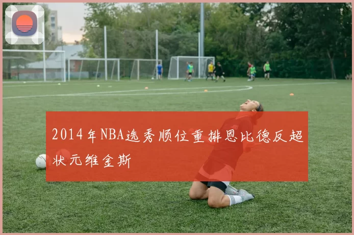 2014年NBA选秀顺位重排恩比德反超状元维金斯