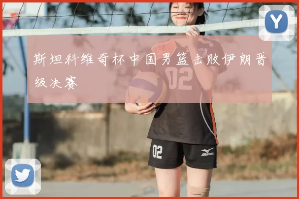 斯坦科维奇杯中国男篮击败伊朗晋级决赛