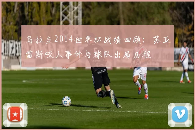 乌拉圭2014世界杯战绩回顾：苏亚雷斯咬人事件与球队出局历程