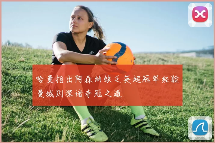 哈曼指出阿森纳缺乏英超冠军经验曼城则深谙夺冠之道