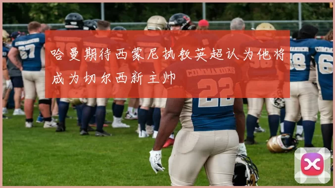 哈曼期待西蒙尼执教英超认为他将成为切尔西新主帅