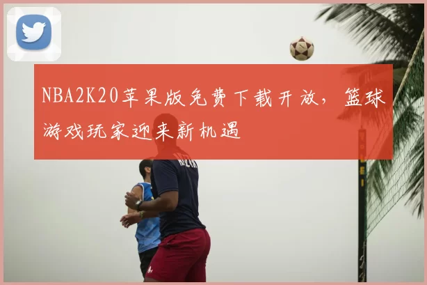 NBA2K20苹果版免费下载开放，篮球游戏玩家迎来新机遇