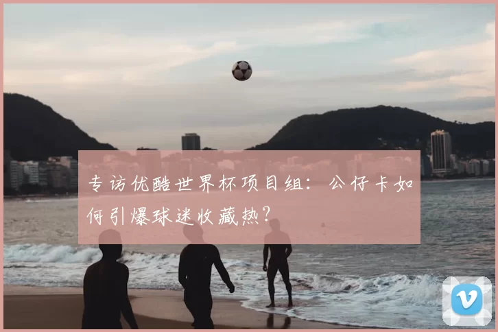 专访优酷世界杯项目组：公仔卡如何引爆球迷收藏热？