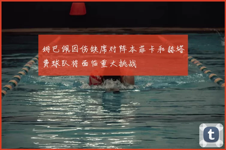 姆巴佩因伤缺席对阵本菲卡和赫塔费球队将面临重大挑战