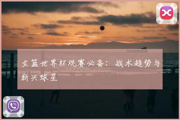 女篮世界杯观赛必备:战术趋势与新兴球星