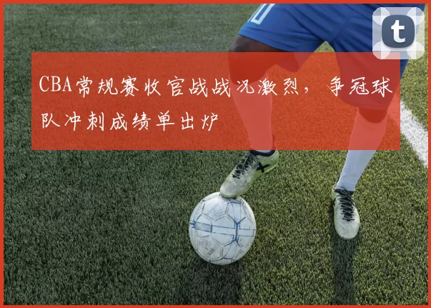 CBA常规赛收官战战况激烈，争冠球队冲刺成绩单出炉