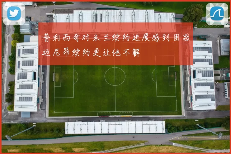普利西奇对米兰续约进展感到困惑迈尼昂续约更让他不解