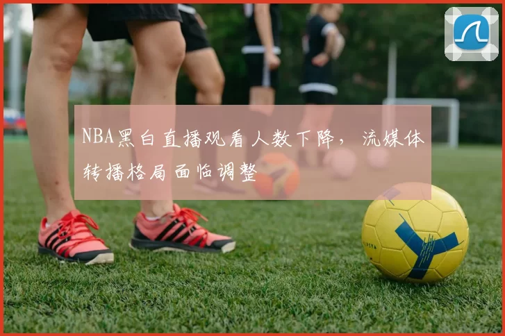 NBA黑白直播观看人数下降，流媒体转播格局面临调整
