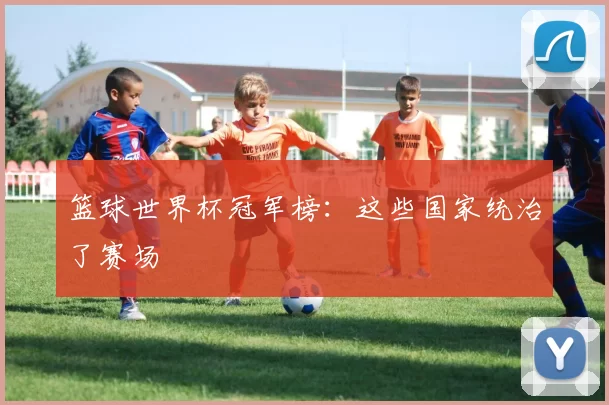 篮球世界杯冠军榜:这些国家统治了赛场