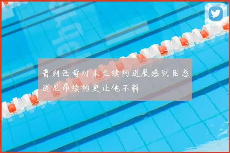 普利西奇对米兰续约进展感到困惑迈尼昂续约更让他不解