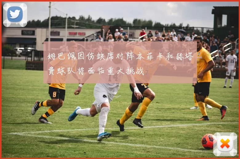 姆巴佩因伤缺席对阵本菲卡和赫塔费球队将面临重大挑战