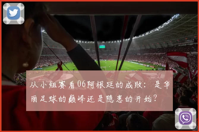 从小组赛看06阿根廷的成败:是华丽足球的巅峰还是隐患的开始?