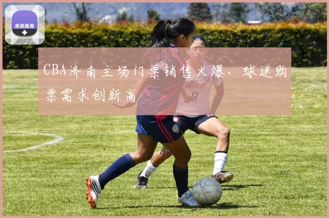CBA济南主场门票销售火爆,球迷购票需求创新高