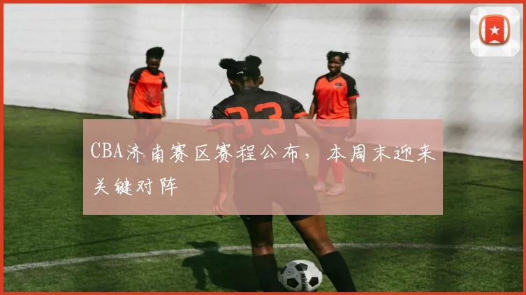 CBA济南赛区赛程公布，本周末迎来关键对阵