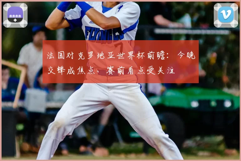 法国对克罗地亚世界杯前瞻：今晚交锋成焦点，赛前看点受关注