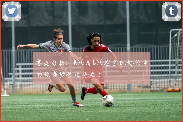 赛后分析：RNG与LNG在团队协作中的优劣势对比与启示