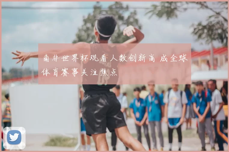 南非世界杯观看人数创新高 成全球体育赛事关注焦点