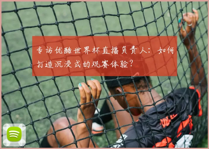 专访优酷世界杯直播负责人：如何打造沉浸式的观赛体验？