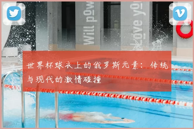 世界杯球衣上的俄罗斯元素：传统与现代的激情碰撞