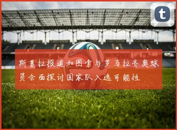 斯基拉报道加图索与罗马拉齐奥球员会面探讨国家队入选可能性
