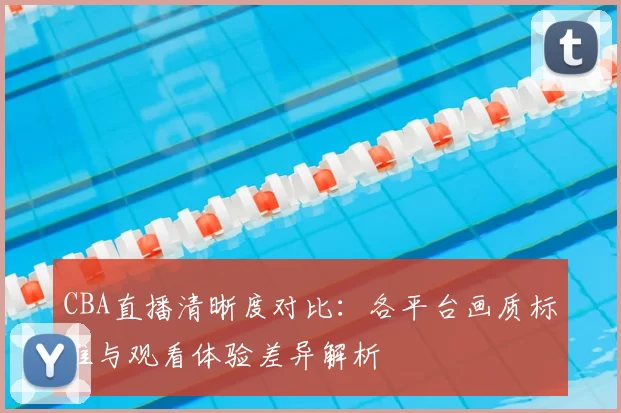 CBA直播清晰度对比:各平台画质标准与观看体验差异解析