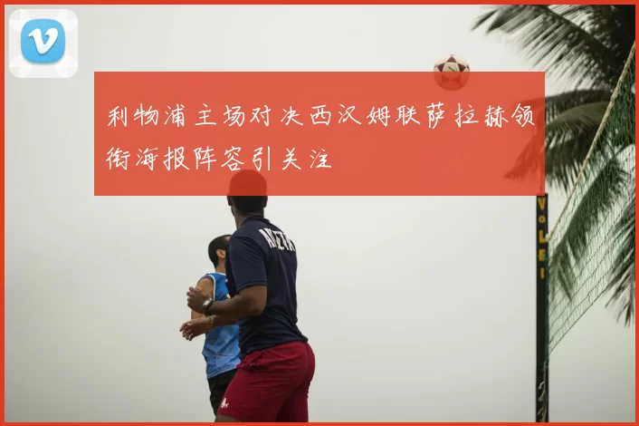 利物浦主场对决西汉姆联萨拉赫领衔海报阵容引关注