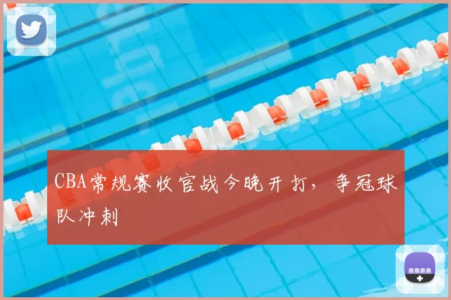 CBA常规赛收官战今晚开打，争冠球队冲刺