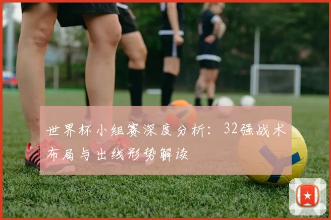 世界杯小组赛深度分析:32强战术布局与出线形势解读