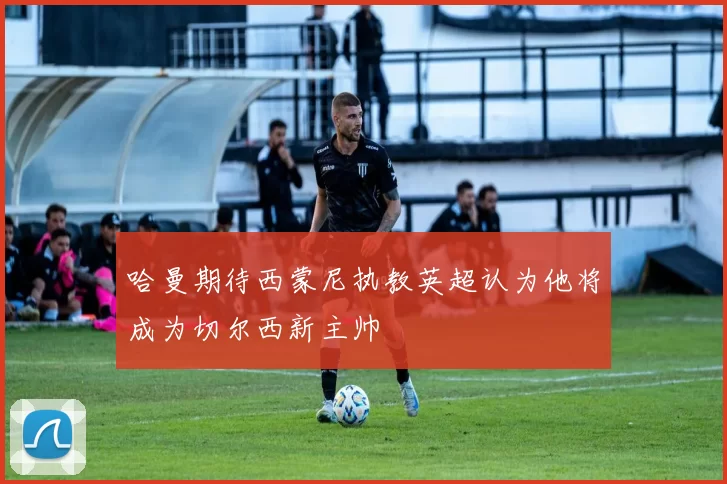 哈曼期待西蒙尼执教英超认为他将成为切尔西新主帅