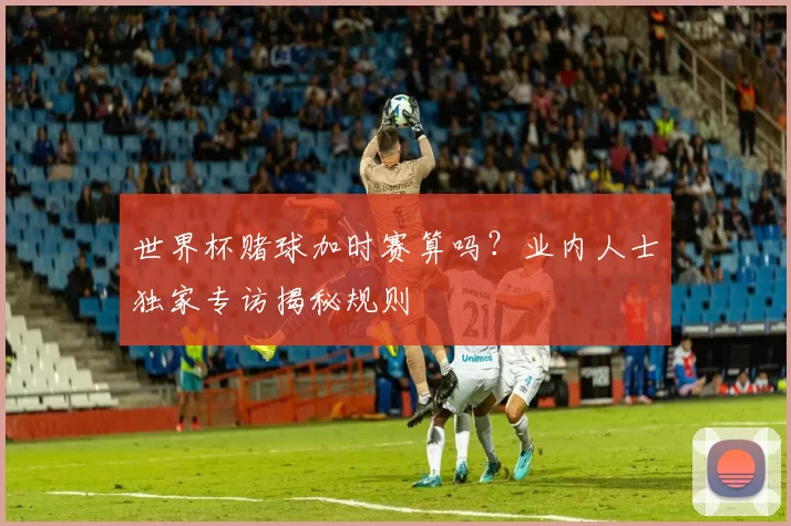 世界杯赌球加时赛算吗？业内人士独家专访揭秘规则