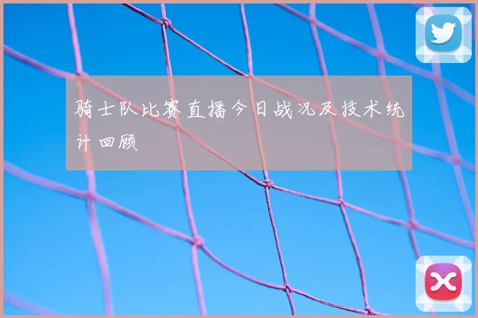 骑士队比赛直播今日战况及技术统计回顾