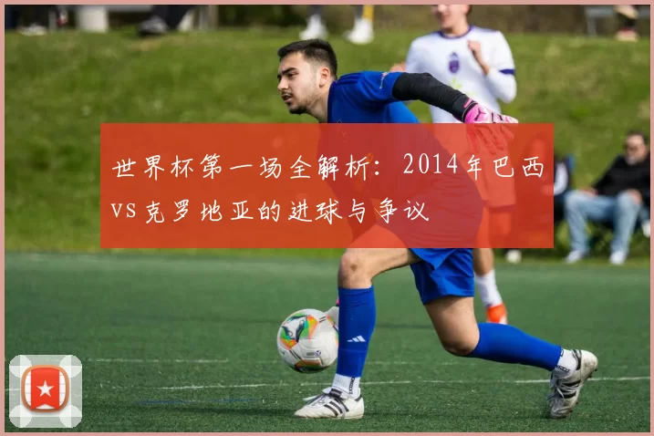 世界杯第一场全解析：2014年巴西vs克罗地亚的进球与争议