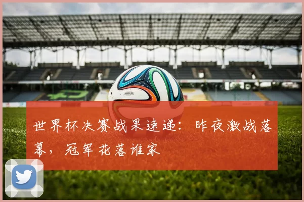 世界杯决赛战果速递：昨夜激战落幕，冠军花落谁家